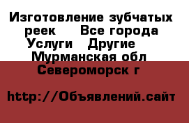 Изготовление зубчатых реек . - Все города Услуги » Другие   . Мурманская обл.,Североморск г.